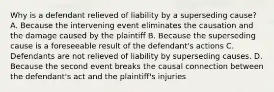 Why is a defendant relieved of liability by a superseding cause? A. Because the intervening event eliminates the causation and the damage caused by the plaintiff B. Because the superseding cause is a foreseeable result of the defendant's actions C. Defendants are not relieved of liability by superseding causes. D. Because the second event breaks the causal connection between the defendant's act and the plaintiff's injuries