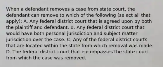 When a defendant removes a case from state court, the defendant can remove to which of the following (select all that apply): A. Any federal district court that is agreed upon by both the plaintiff and defendant. B. Any federal district court that would have both personal jurisdiction and subject matter jurisdiction over the case. C. Any of the federal district courts that are located within the state from which removal was made. D. The federal district court that encompasses the state court from which the case was removed.