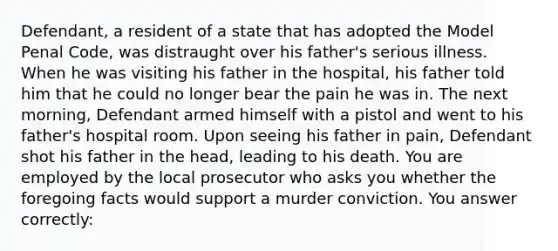 Defendant, a resident of a state that has adopted the Model Penal Code, was distraught over his father's serious illness. When he was visiting his father in the hospital, his father told him that he could no longer bear the pain he was in. The next morning, Defendant armed himself with a pistol and went to his father's hospital room. Upon seeing his father in pain, Defendant shot his father in the head, leading to his death. You are employed by the local prosecutor who asks you whether the foregoing facts would support a murder conviction. You answer correctly: