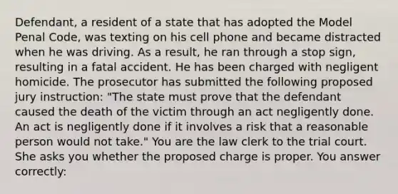 Defendant, a resident of a state that has adopted the Model Penal Code, was texting on his cell phone and became distracted when he was driving. As a result, he ran through a stop sign, resulting in a fatal accident. He has been charged with negligent homicide. The prosecutor has submitted the following proposed jury instruction: "The state must prove that the defendant caused the death of the victim through an act negligently done. An act is negligently done if it involves a risk that a reasonable person would not take." You are the law clerk to the trial court. She asks you whether the proposed charge is proper. You answer correctly: