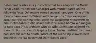 Defendant resides in a jurisdiction that has adopted the Model Penal Code. He has been charged with murder based on the following facts: Defendant owned several handguns. One of his friends came over to Defendant's house. His friend expressed great distress with his wife, whom he suspected of cheating on him. Defendant's friend asked him if he could borrow a handgun to take care of his problem with his wife. Defendant allowed his friend to borrow one of his guns. Later, he learned that his friend had shot his wife to death. Which of the following answers best describes the law governing Defendant's case?