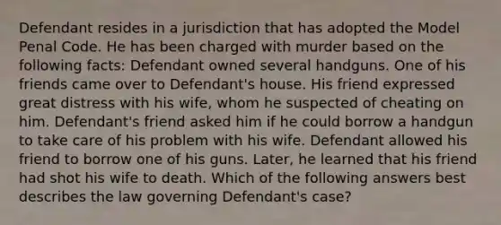 Defendant resides in a jurisdiction that has adopted the Model Penal Code. He has been charged with murder based on the following facts: Defendant owned several handguns. One of his friends came over to Defendant's house. His friend expressed great distress with his wife, whom he suspected of cheating on him. Defendant's friend asked him if he could borrow a handgun to take care of his problem with his wife. Defendant allowed his friend to borrow one of his guns. Later, he learned that his friend had shot his wife to death. Which of the following answers best describes the law governing Defendant's case?