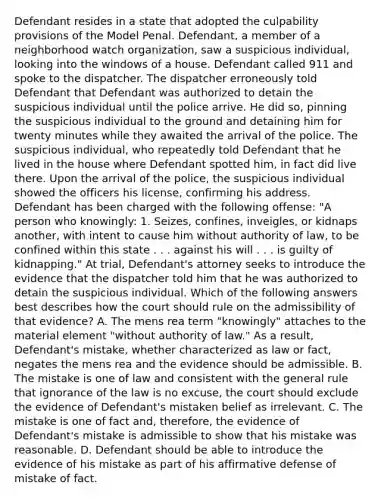 Defendant resides in a state that adopted the culpability provisions of the Model Penal. Defendant, a member of a neighborhood watch organization, saw a suspicious individual, looking into the windows of a house. Defendant called 911 and spoke to the dispatcher. The dispatcher erroneously told Defendant that Defendant was authorized to detain the suspicious individual until the police arrive. He did so, pinning the suspicious individual to the ground and detaining him for twenty minutes while they awaited the arrival of the police. The suspicious individual, who repeatedly told Defendant that he lived in the house where Defendant spotted him, in fact did live there. Upon the arrival of the police, the suspicious individual showed the officers his license, confirming his address. Defendant has been charged with the following offense: "A person who knowingly: 1. Seizes, confines, inveigles, or kidnaps another, with intent to cause him without authority of law, to be confined within this state . . . against his will . . . is guilty of kidnapping." At trial, Defendant's attorney seeks to introduce the evidence that the dispatcher told him that he was authorized to detain the suspicious individual. Which of the following answers best describes how the court should rule on the admissibility of that evidence? A. The mens rea term "knowingly" attaches to the material element "without authority of law." As a result, Defendant's mistake, whether characterized as law or fact, negates the mens rea and the evidence should be admissible. B. The mistake is one of law and consistent with the general rule that ignorance of the law is no excuse, the court should exclude the evidence of Defendant's mistaken belief as irrelevant. C. The mistake is one of fact and, therefore, the evidence of Defendant's mistake is admissible to show that his mistake was reasonable. D. Defendant should be able to introduce the evidence of his mistake as part of his affirmative defense of mistake of fact.