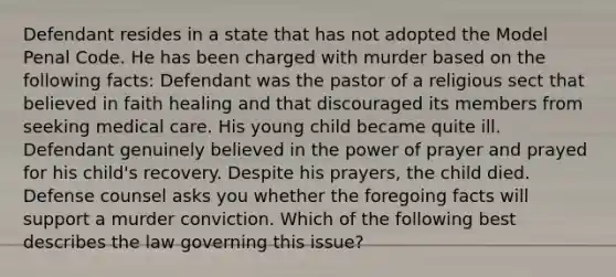 Defendant resides in a state that has not adopted the Model Penal Code. He has been charged with murder based on the following facts: Defendant was the pastor of a religious sect that believed in faith healing and that discouraged its members from seeking medical care. His young child became quite ill. Defendant genuinely believed in the power of prayer and prayed for his child's recovery. Despite his prayers, the child died. Defense counsel asks you whether the foregoing facts will support a murder conviction. Which of the following best describes the law governing this issue?