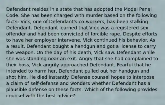 Defendant resides in a state that has adopted the Model Penal Code. She has been charged with murder based on the following facts: Vick, one of Defendant's co-workers, has been stalking Defendant. Defendant learned that Vick was a registered sex offender and had been convicted of forcible rape. Despite efforts to have her employer intervene, Vick continued his behavior. As a result, Defendant bought a handgun and got a license to carry the weapon. On the day of his death, Vick saw. Defendant while she was standing near an exit. Angry that she had complained to their boss, Vick angrily approached Defendant. Fearful that he intended to harm her, Defendant pulled out her handgun and shot him. He died instantly. Defense counsel hopes to interpose a claim of self-defense and wonders whether Defendant has a plausible defense on these facts. Which of the following provides counsel with the best advice?