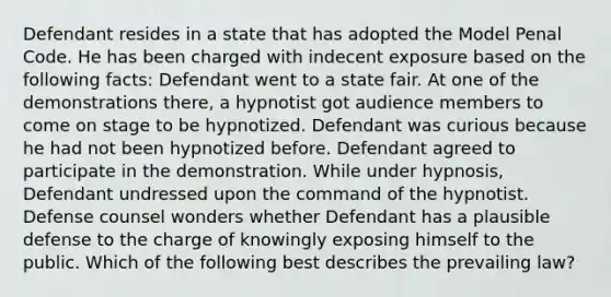 Defendant resides in a state that has adopted the Model Penal Code. He has been charged with indecent exposure based on the following facts: Defendant went to a state fair. At one of the demonstrations there, a hypnotist got audience members to come on stage to be hypnotized. Defendant was curious because he had not been hypnotized before. Defendant agreed to participate in the demonstration. While under hypnosis, Defendant undressed upon the command of the hypnotist. Defense counsel wonders whether Defendant has a plausible defense to the charge of knowingly exposing himself to the public. Which of the following best describes the prevailing law?