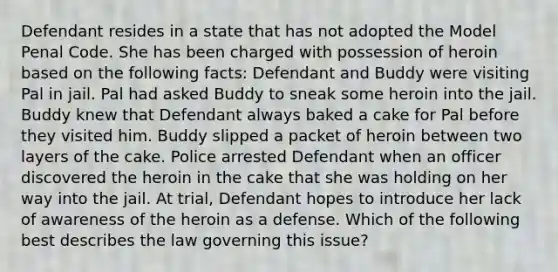 Defendant resides in a state that has not adopted the Model Penal Code. She has been charged with possession of heroin based on the following facts: Defendant and Buddy were visiting Pal in jail. Pal had asked Buddy to sneak some heroin into the jail. Buddy knew that Defendant always baked a cake for Pal before they visited him. Buddy slipped a packet of heroin between two layers of the cake. Police arrested Defendant when an officer discovered the heroin in the cake that she was holding on her way into the jail. At trial, Defendant hopes to introduce her lack of awareness of the heroin as a defense. Which of the following best describes the law governing this issue?