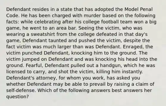 Defendant resides in a state that has adopted the Model Penal Code. He has been charged with murder based on the following facts: while celebrating after his college football team won a big game, he went to an area bar. Seeing the victim, who was wearing a sweatshirt from the college defeated in that day's game, Defendant taunted and pushed the victim, despite the fact victim was much larger than was Defendant. Enraged, the victim punched Defendant, knocking him to the ground. The victim jumped on Defendant and was knocking his head into the ground. Fearful, Defendant pulled out a handgun, which he was licensed to carry, and shot the victim, killing him instantly. Defendant's attorney, for whom you work, has asked you whether Defendant may be able to prevail by raising a claim of self-defense. Which of the following answers best answers her question?