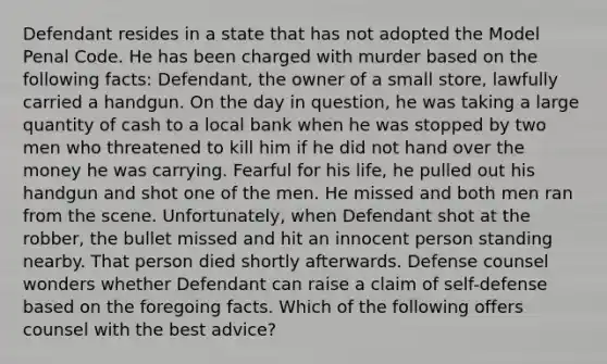 Defendant resides in a state that has not adopted the Model Penal Code. He has been charged with murder based on the following facts: Defendant, the owner of a small store, lawfully carried a handgun. On the day in question, he was taking a large quantity of cash to a local bank when he was stopped by two men who threatened to kill him if he did not hand over the money he was carrying. Fearful for his life, he pulled out his handgun and shot one of the men. He missed and both men ran from the scene. Unfortunately, when Defendant shot at the robber, the bullet missed and hit an innocent person standing nearby. That person died shortly afterwards. Defense counsel wonders whether Defendant can raise a claim of self-defense based on the foregoing facts. Which of the following offers counsel with the best advice?