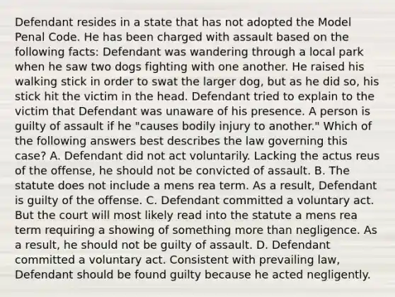 Defendant resides in a state that has not adopted the Model Penal Code. He has been charged with assault based on the following facts: Defendant was wandering through a local park when he saw two dogs fighting with one another. He raised his walking stick in order to swat the larger dog, but as he did so, his stick hit the victim in the head. Defendant tried to explain to the victim that Defendant was unaware of his presence. A person is guilty of assault if he "causes bodily injury to another." Which of the following answers best describes the law governing this case? A. Defendant did not act voluntarily. Lacking the actus reus of the offense, he should not be convicted of assault. B. The statute does not include a mens rea term. As a result, Defendant is guilty of the offense. C. Defendant committed a voluntary act. But the court will most likely read into the statute a mens rea term requiring a showing of something more than negligence. As a result, he should not be guilty of assault. D. Defendant committed a voluntary act. Consistent with prevailing law, Defendant should be found guilty because he acted negligently.