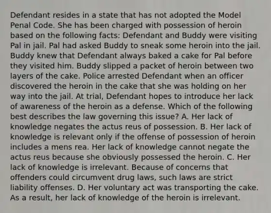 Defendant resides in a state that has not adopted the Model Penal Code. She has been charged with possession of heroin based on the following facts: Defendant and Buddy were visiting Pal in jail. Pal had asked Buddy to sneak some heroin into the jail. Buddy knew that Defendant always baked a cake for Pal before they visited him. Buddy slipped a packet of heroin between two layers of the cake. Police arrested Defendant when an officer discovered the heroin in the cake that she was holding on her way into the jail. At trial, Defendant hopes to introduce her lack of awareness of the heroin as a defense. Which of the following best describes the law governing this issue? A. Her lack of knowledge negates the actus reus of possession. B. Her lack of knowledge is relevant only if the offense of possession of heroin includes a mens rea. Her lack of knowledge cannot negate the actus reus because she obviously possessed the heroin. C. Her lack of knowledge is irrelevant. Because of concerns that offenders could circumvent drug laws, such laws are strict liability offenses. D. Her voluntary act was transporting the cake. As a result, her lack of knowledge of the heroin is irrelevant.