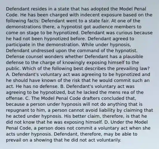 Defendant resides in a state that has adopted the Model Penal Code. He has been charged with indecent exposure based on the following facts: Defendant went to a state fair. At one of the demonstrations there, a hypnotist got audience members to come on stage to be hypnotized. Defendant was curious because he had not been hypnotized before. Defendant agreed to participate in the demonstration. While under hypnosis, Defendant undressed upon the command of the hypnotist. Defense counsel wonders whether Defendant has a plausible defense to the charge of knowingly exposing himself to the public. Which of the following best describes the prevailing law? A. Defendant's voluntary act was agreeing to be hypnotized and he should have known of the risk that he would commit such an act. He has no defense. B. Defendant's voluntary act was agreeing to be hypnotized, but he lacked the mens rea of the offense. C. The Model Penal Code drafters concluded that, because a person under hypnosis will not do anything that is repugnant to him, a person cannot avoid liability by claiming that he acted under hypnosis. His better claim, therefore, is that he did not know that he was exposing himself. D. Under the Model Penal Code, a person does not commit a voluntary act when she acts under hypnosis. Defendant, therefore, may be able to prevail on a showing that he did not act voluntarily.