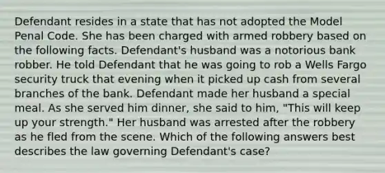 Defendant resides in a state that has not adopted the Model Penal Code. She has been charged with armed robbery based on the following facts. Defendant's husband was a notorious bank robber. He told Defendant that he was going to rob a Wells Fargo security truck that evening when it picked up cash from several branches of the bank. Defendant made her husband a special meal. As she served him dinner, she said to him, "This will keep up your strength." Her husband was arrested after the robbery as he fled from the scene. Which of the following answers best describes the law governing Defendant's case?