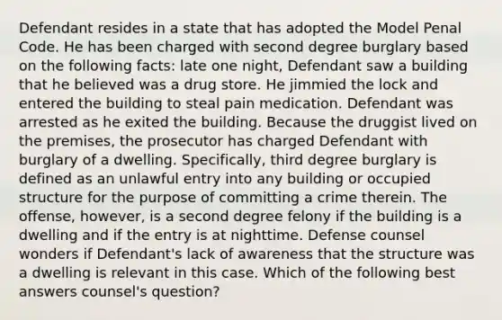 Defendant resides in a state that has adopted the Model Penal Code. He has been charged with second degree burglary based on the following facts: late one night, Defendant saw a building that he believed was a drug store. He jimmied the lock and entered the building to steal pain medication. Defendant was arrested as he exited the building. Because the druggist lived on the premises, the prosecutor has charged Defendant with burglary of a dwelling. Specifically, third degree burglary is defined as an unlawful entry into any building or occupied structure for the purpose of committing a crime therein. The offense, however, is a second degree felony if the building is a dwelling and if the entry is at nighttime. Defense counsel wonders if Defendant's lack of awareness that the structure was a dwelling is relevant in this case. Which of the following best answers counsel's question?