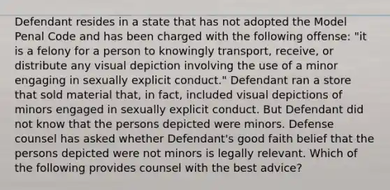 Defendant resides in a state that has not adopted the Model Penal Code and has been charged with the following offense: "it is a felony for a person to knowingly transport, receive, or distribute any visual depiction involving the use of a minor engaging in sexually explicit conduct." Defendant ran a store that sold material that, in fact, included visual depictions of minors engaged in sexually explicit conduct. But Defendant did not know that the persons depicted were minors. Defense counsel has asked whether Defendant's good faith belief that the persons depicted were not minors is legally relevant. Which of the following provides counsel with the best advice?