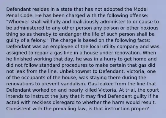 Defendant resides in a state that has not adopted the Model Penal Code. He has been charged with the following offense: "Whoever shall willfully and maliciously administer to or cause to be administered to any other person any poison or other noxious thing so as thereby to endanger the life of such person shall be guilty of a felony." The charge is based on the following facts: Defendant was an employee of the local utility company and was assigned to repair a gas line in a house under renovation. When he finished working that day, he was in a hurry to get home and did not follow standard procedures to make certain that gas did not leak from the line. Unbeknownst to Defendant, Victoria, one of the occupants of the house, was staying there during the renovations to prevent vandalism. Gas leaked from the line that Defendant worked on and nearly killed Victoria. At trial, the court intends to instruct the jury that it may find Defendant guilty if he acted with reckless disregard to whether the harm would result. Consistent with the prevailing law, is that instruction proper?