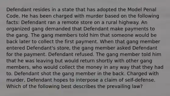 Defendant resides in a state that has adopted the Model Penal Code. He has been charged with murder based on the following facts: Defendant ran a remote store on a rural highway. An organized gang demanded that Defendant make payments to the gang. The gang members told him that someone would be back later to collect the first payment. When that gang member entered Defendant's store, the gang member asked Defendant for the payment. Defendant refused. The gang member told him that he was leaving but would return shortly with other gang members, who would collect the money in any way that they had to. Defendant shot the gang member in the back. Charged with murder, Defendant hopes to interpose a claim of self-defense. Which of the following best describes the prevailing law?