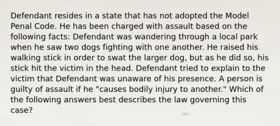 Defendant resides in a state that has not adopted the Model Penal Code. He has been charged with assault based on the following facts: Defendant was wandering through a local park when he saw two dogs fighting with one another. He raised his walking stick in order to swat the larger dog, but as he did so, his stick hit the victim in the head. Defendant tried to explain to the victim that Defendant was unaware of his presence. A person is guilty of assault if he "causes bodily injury to another." Which of the following answers best describes the law governing this case?