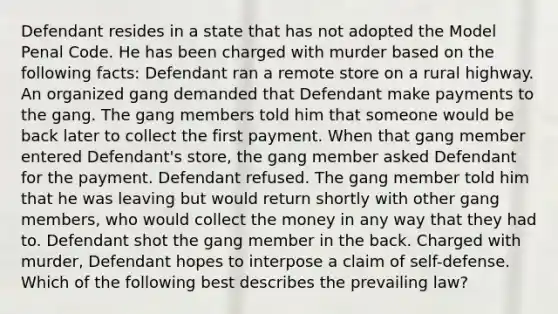 Defendant resides in a state that has not adopted the Model Penal Code. He has been charged with murder based on the following facts: Defendant ran a remote store on a rural highway. An organized gang demanded that Defendant make payments to the gang. The gang members told him that someone would be back later to collect the first payment. When that gang member entered Defendant's store, the gang member asked Defendant for the payment. Defendant refused. The gang member told him that he was leaving but would return shortly with other gang members, who would collect the money in any way that they had to. Defendant shot the gang member in the back. Charged with murder, Defendant hopes to interpose a claim of self-defense. Which of the following best describes the prevailing law?