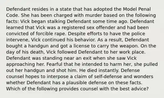 Defendant resides in a state that has adopted the Model Penal Code. She has been charged with murder based on the following facts: Vick began stalking Defendant some time ago. Defendant learned that Vick was a registered sex offender and had been convicted of forcible rape. Despite efforts to have the police intervene, Vick continued his behavior. As a result, Defendant bought a handgun and got a license to carry the weapon. On the day of his death, Vick followed Defendant to her work place. Defendant was standing near an exit when she saw Vick approaching her. Fearful that he intended to harm her, she pulled out her handgun and shot him. He died instantly. Defense counsel hopes to interpose a claim of self-defense and wonders whether Defendant has a plausible defense on these facts. Which of the following provides counsel with the best advice?