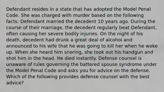 Defendant resides in a state that has adopted the Model Penal Code. She was charged with murder based on the following facts: Defendant married the decedent 10 years ago. During the course of their marriage, the decedent regularly beat Defendant, often causing her severe bodily injuries. On the night of his death, decedent had drunk a great deal of alcohol and announced to his wife that he was going to kill her when he woke up. When she heard him snoring, she took out his handgun and shot him in the head. He died instantly. Defense counsel is unaware of rules governing the battered spouse syndrome under the Model Penal Code and asks you for advice on the defense. Which of the following provides defense counsel with the best advice?