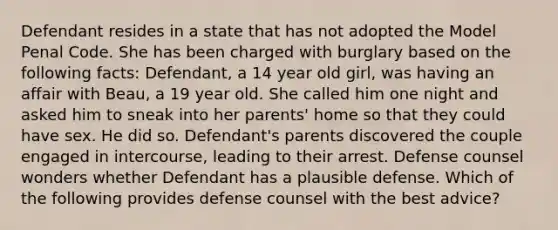 Defendant resides in a state that has not adopted the Model Penal Code. She has been charged with burglary based on the following facts: Defendant, a 14 year old girl, was having an affair with Beau, a 19 year old. She called him one night and asked him to sneak into her parents' home so that they could have sex. He did so. Defendant's parents discovered the couple engaged in intercourse, leading to their arrest. Defense counsel wonders whether Defendant has a plausible defense. Which of the following provides defense counsel with the best advice?