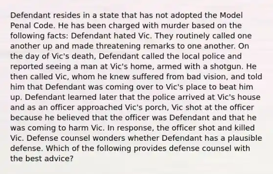 Defendant resides in a state that has not adopted the Model Penal Code. He has been charged with murder based on the following facts: Defendant hated Vic. They routinely called one another up and made threatening remarks to one another. On the day of Vic's death, Defendant called the local police and reported seeing a man at Vic's home, armed with a shotgun. He then called Vic, whom he knew suffered from bad vision, and told him that Defendant was coming over to Vic's place to beat him up. Defendant learned later that the police arrived at Vic's house and as an officer approached Vic's porch, Vic shot at the officer because he believed that the officer was Defendant and that he was coming to harm Vic. In response, the officer shot and killed Vic. Defense counsel wonders whether Defendant has a plausible defense. Which of the following provides defense counsel with the best advice?