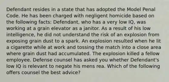 Defendant resides in a state that has adopted the Model Penal Code. He has been charged with negligent homicide based on the following facts: Defendant, who has a very low IQ, was working at a grain elevator as a janitor. As a result of his low intelligence, he did not understand the risk of an explosion from exposing grain dust to a spark. An explosion resulted when he lit a cigarette while at work and tossing the match into a close area where grain dust had accumulated. The explosion killed a fellow employee. Defense counsel has asked you whether Defendant's low IQ is relevant to negate his mens rea. Which of the following offers counsel the best advice?