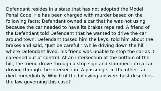 Defendant resides in a state that has not adopted the Model Penal Code. He has been charged with murder based on the following facts: Defendant owned a car that he was not using because the car needed to have its brakes repaired. A friend of the Defendant told Defendant that he wanted to drive the car around town. Defendant tossed him the keys, told him about the brakes and said, "Just be careful." While driving down the hill where Defendant lived, his friend was unable to stop the car as it careened out of control. At an intersection at the bottom of the hill, the friend drove through a stop sign and slammed into a car driving through the intersection. A passenger in the other car died immediately. Which of the following answers best describes the law governing this case?