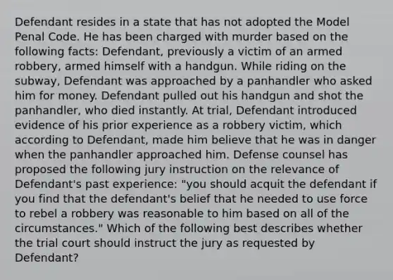 Defendant resides in a state that has not adopted the Model Penal Code. He has been charged with murder based on the following facts: Defendant, previously a victim of an armed robbery, armed himself with a handgun. While riding on the subway, Defendant was approached by a panhandler who asked him for money. Defendant pulled out his handgun and shot the panhandler, who died instantly. At trial, Defendant introduced evidence of his prior experience as a robbery victim, which according to Defendant, made him believe that he was in danger when the panhandler approached him. Defense counsel has proposed the following jury instruction on the relevance of Defendant's past experience: "you should acquit the defendant if you find that the defendant's belief that he needed to use force to rebel a robbery was reasonable to him based on all of the circumstances." Which of the following best describes whether the trial court should instruct the jury as requested by Defendant?