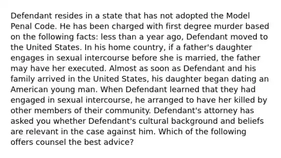 Defendant resides in a state that has not adopted the Model Penal Code. He has been charged with first degree murder based on the following facts: <a href='https://www.questionai.com/knowledge/k7BtlYpAMX-less-than' class='anchor-knowledge'>less than</a> a year ago, Defendant moved to the United States. In his home country, if a father's daughter engages in sexual intercourse before she is married, the father may have her executed. Almost as soon as Defendant and his family arrived in the United States, his daughter began dating an American young man. When Defendant learned that they had engaged in sexual intercourse, he arranged to have her killed by other members of their community. Defendant's attorney has asked you whether Defendant's cultural background and beliefs are relevant in the case against him. Which of the following offers counsel the best advice?