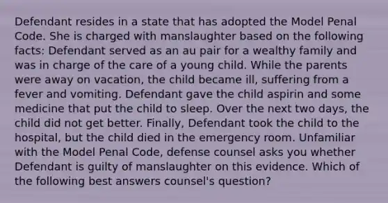 Defendant resides in a state that has adopted the Model Penal Code. She is charged with manslaughter based on the following facts: Defendant served as an au pair for a wealthy family and was in charge of the care of a young child. While the parents were away on vacation, the child became ill, suffering from a fever and vomiting. Defendant gave the child aspirin and some medicine that put the child to sleep. Over the next two days, the child did not get better. Finally, Defendant took the child to the hospital, but the child died in the emergency room. Unfamiliar with the Model Penal Code, defense counsel asks you whether Defendant is guilty of manslaughter on this evidence. Which of the following best answers counsel's question?