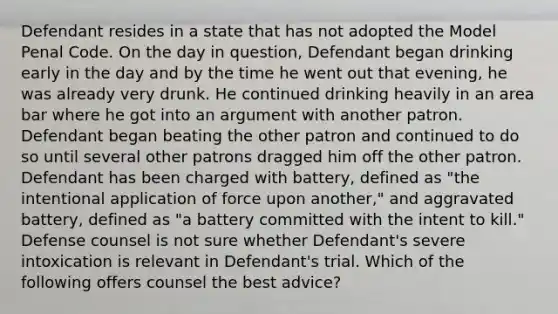 Defendant resides in a state that has not adopted the Model Penal Code. On the day in question, Defendant began drinking early in the day and by the time he went out that evening, he was already very drunk. He continued drinking heavily in an area bar where he got into an argument with another patron. Defendant began beating the other patron and continued to do so until several other patrons dragged him off the other patron. Defendant has been charged with battery, defined as "the intentional application of force upon another," and aggravated battery, defined as "a battery committed with the intent to kill." Defense counsel is not sure whether Defendant's severe intoxication is relevant in Defendant's trial. Which of the following offers counsel the best advice?