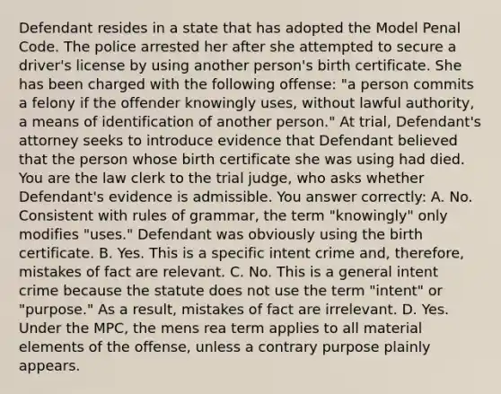 Defendant resides in a state that has adopted the Model Penal Code. The police arrested her after she attempted to secure a driver's license by using another person's birth certificate. She has been charged with the following offense: "a person commits a felony if the offender knowingly uses, without lawful authority, a means of identification of another person." At trial, Defendant's attorney seeks to introduce evidence that Defendant believed that the person whose birth certificate she was using had died. You are the law clerk to the trial judge, who asks whether Defendant's evidence is admissible. You answer correctly: A. No. Consistent with rules of grammar, the term "knowingly" only modifies "uses." Defendant was obviously using the birth certificate. B. Yes. This is a specific intent crime and, therefore, mistakes of fact are relevant. C. No. This is a general intent crime because the statute does not use the term "intent" or "purpose." As a result, mistakes of fact are irrelevant. D. Yes. Under the MPC, the mens rea term applies to all material elements of the offense, unless a contrary purpose plainly appears.