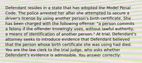 Defendant resides in a state that has adopted the Model Penal Code. The police arrested her after she attempted to secure a driver's license by using another person's birth certificate. She has been charged with the following offense: "a person commits a felony if the offender knowingly uses, without lawful authority, a means of identification of another person." At trial, Defendant's attorney seeks to introduce evidence that Defendant believed that the person whose birth certificate she was using had died. You are the law clerk to the trial judge, who asks whether Defendant's evidence is admissible. You answer correctly: