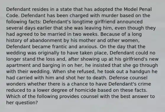 Defendant resides in a state that has adopted the Model Penal Code. Defendant has been charged with murder based on the following facts: Defendant's longtime girlfriend announced several days earlier that she was leaving him, even though they had agreed to be married in two weeks. Because of a long history of abandonment by his mother and other women, Defendant became frantic and anxious. On the day that the wedding was originally to have taken place, Defendant could no longer stand the loss and, after showing up at his girlfriend's new apartment and barging in on her, he insisted that she go through with their wedding. When she refused, he took out a handgun he had carried with him and shot her to death. Defense counsel wonders whether there is a chance to have Defendant's crime reduced to a lower degree of homicide based on these facts. Which of the following provides counsel with the best answer to her question?