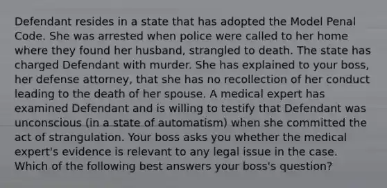 Defendant resides in a state that has adopted the Model Penal Code. She was arrested when police were called to her home where they found her husband, strangled to death. The state has charged Defendant with murder. She has explained to your boss, her defense attorney, that she has no recollection of her conduct leading to the death of her spouse. A medical expert has examined Defendant and is willing to testify that Defendant was unconscious (in a state of automatism) when she committed the act of strangulation. Your boss asks you whether the medical expert's evidence is relevant to any legal issue in the case. Which of the following best answers your boss's question?