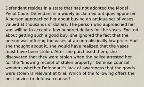 Defendant resides in a state that has not adopted the Model Penal Code. Defendant is a widely acclaimed antiques appraiser. A person approached her about buying an antique set of vases, valued at thousands of dollars. The person who approached her was willing to accept a few hundred dollars for the vases. Excited about getting such a good buy, she ignored the fact that the person was offering the vases at an unrealistically low price. Had she thought about it, she would have realized that the vases must have been stolen. After she purchased them, she discovered that they were stolen when the police arrested her for the "knowing receipt of stolen property." Defense counsel wonders whether Defendant's lack of awareness that the goods were stolen is relevant at trial. Which of the following offers the best advice to defense counsel?