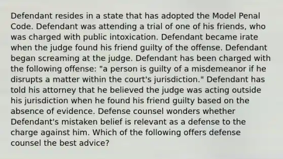 Defendant resides in a state that has adopted the Model Penal Code. Defendant was attending a trial of one of his friends, who was charged with public intoxication. Defendant became irate when the judge found his friend guilty of the offense. Defendant began screaming at the judge. Defendant has been charged with the following offense: "a person is guilty of a misdemeanor if he disrupts a matter within the court's jurisdiction." Defendant has told his attorney that he believed the judge was acting outside his jurisdiction when he found his friend guilty based on the absence of evidence. Defense counsel wonders whether Defendant's mistaken belief is relevant as a defense to the charge against him. Which of the following offers defense counsel the best advice?