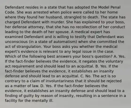 Defendant resides in a state that has adopted the Model Penal Code. She was arrested when police were called to her home where they found her husband, strangled to death. The state has charged Defendant with murder. She has explained to your boss, her defense attorney, that she has no recollection of her conduct leading to the death of her spouse. A medical expert has examined Defendant and is willing to testify that Defendant was unconscious (in a state of automatism) when she committed the act of strangulation. Your boss asks you whether the medical expert's evidence is relevant to any legal issue in the case. Which of the following best answers your boss's question? A. Yes. If the fact-finder believes the evidence, it negates the voluntary act requirement and should lead to an acquittal. B. Yes. If the fact-finder believes the evidence, it establishes an insanity defense and should lead to an acquittal. C. No. The act is so contrary to a claim of involuntariness that it should be rejected as a matter of law. D. Yes. If the fact-finder believes the evidence, it establishes an insanity defense and should lead to a finding of guilty by reason of insanity, resulting in a sentence in a facility for the mentally ill.