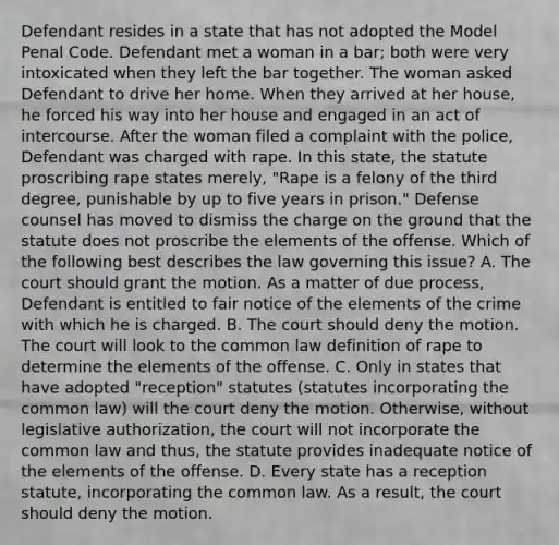 Defendant resides in a state that has not adopted the Model Penal Code. Defendant met a woman in a bar; both were very intoxicated when they left the bar together. The woman asked Defendant to drive her home. When they arrived at her house, he forced his way into her house and engaged in an act of intercourse. After the woman filed a complaint with the police, Defendant was charged with rape. In this state, the statute proscribing rape states merely, "Rape is a felony of the third degree, punishable by up to five years in prison." Defense counsel has moved to dismiss the charge on the ground that the statute does not proscribe the elements of the offense. Which of the following best describes the law governing this issue? A. The court should grant the motion. As a matter of due process, Defendant is entitled to fair notice of the elements of the crime with which he is charged. B. The court should deny the motion. The court will look to the common law definition of rape to determine the elements of the offense. C. Only in states that have adopted "reception" statutes (statutes incorporating the common law) will the court deny the motion. Otherwise, without legislative authorization, the court will not incorporate the common law and thus, the statute provides inadequate notice of the elements of the offense. D. Every state has a reception statute, incorporating the common law. As a result, the court should deny the motion.