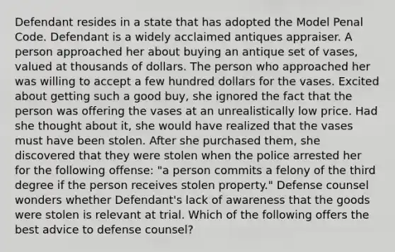 Defendant resides in a state that has adopted the Model Penal Code. Defendant is a widely acclaimed antiques appraiser. A person approached her about buying an antique set of vases, valued at thousands of dollars. The person who approached her was willing to accept a few hundred dollars for the vases. Excited about getting such a good buy, she ignored the fact that the person was offering the vases at an unrealistically low price. Had she thought about it, she would have realized that the vases must have been stolen. After she purchased them, she discovered that they were stolen when the police arrested her for the following offense: "a person commits a felony of the third degree if the person receives stolen property." Defense counsel wonders whether Defendant's lack of awareness that the goods were stolen is relevant at trial. Which of the following offers the best advice to defense counsel?