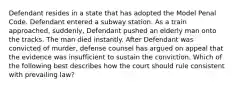 Defendant resides in a state that has adopted the Model Penal Code. Defendant entered a subway station. As a train approached, suddenly, Defendant pushed an elderly man onto the tracks. The man died instantly. After Defendant was convicted of murder, defense counsel has argued on appeal that the evidence was insufficient to sustain the conviction. Which of the following best describes how the court should rule consistent with prevailing law?