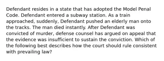 Defendant resides in a state that has adopted the Model Penal Code. Defendant entered a subway station. As a train approached, suddenly, Defendant pushed an elderly man onto the tracks. The man died instantly. After Defendant was convicted of murder, defense counsel has argued on appeal that the evidence was insufficient to sustain the conviction. Which of the following best describes how the court should rule consistent with prevailing law?