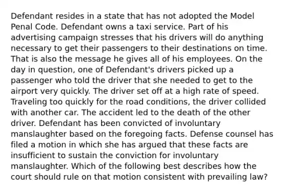 Defendant resides in a state that has not adopted the Model Penal Code. Defendant owns a taxi service. Part of his advertising campaign stresses that his drivers will do anything necessary to get their passengers to their destinations on time. That is also the message he gives all of his employees. On the day in question, one of Defendant's drivers picked up a passenger who told the driver that she needed to get to the airport very quickly. The driver set off at a high rate of speed. Traveling too quickly for the road conditions, the driver collided with another car. The accident led to the death of the other driver. Defendant has been convicted of involuntary manslaughter based on the foregoing facts. Defense counsel has filed a motion in which she has argued that these facts are insufficient to sustain the conviction for involuntary manslaughter. Which of the following best describes how the court should rule on that motion consistent with prevailing law?