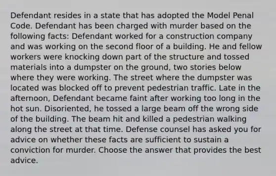 Defendant resides in a state that has adopted the Model Penal Code. Defendant has been charged with murder based on the following facts: Defendant worked for a construction company and was working on the second floor of a building. He and fellow workers were knocking down part of the structure and tossed materials into a dumpster on the ground, two stories below where they were working. The street where the dumpster was located was blocked off to prevent pedestrian traffic. Late in the afternoon, Defendant became faint after working too long in the hot sun. Disoriented, he tossed a large beam off the wrong side of the building. The beam hit and killed a pedestrian walking along the street at that time. Defense counsel has asked you for advice on whether these facts are sufficient to sustain a conviction for murder. Choose the answer that provides the best advice.