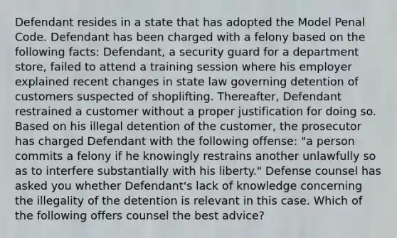 Defendant resides in a state that has adopted the Model Penal Code. Defendant has been charged with a felony based on the following facts: Defendant, a security guard for a department store, failed to attend a training session where his employer explained recent changes in state law governing detention of customers suspected of shoplifting. Thereafter, Defendant restrained a customer without a proper justification for doing so. Based on his illegal detention of the customer, the prosecutor has charged Defendant with the following offense: "a person commits a felony if he knowingly restrains another unlawfully so as to interfere substantially with his liberty." Defense counsel has asked you whether Defendant's lack of knowledge concerning the illegality of the detention is relevant in this case. Which of the following offers counsel the best advice?