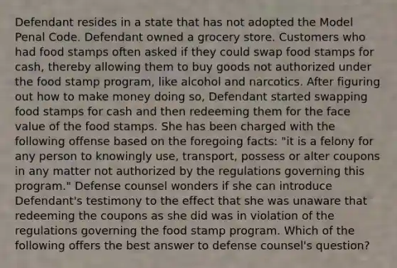 Defendant resides in a state that has not adopted the Model Penal Code. Defendant owned a grocery store. Customers who had food stamps often asked if they could swap food stamps for cash, thereby allowing them to buy goods not authorized under the food stamp program, like alcohol and narcotics. After figuring out how to make money doing so, Defendant started swapping food stamps for cash and then redeeming them for the face value of the food stamps. She has been charged with the following offense based on the foregoing facts: "it is a felony for any person to knowingly use, transport, possess or alter coupons in any matter not authorized by the regulations governing this program." Defense counsel wonders if she can introduce Defendant's testimony to the effect that she was unaware that redeeming the coupons as she did was in violation of the regulations governing the food stamp program. Which of the following offers the best answer to defense counsel's question?