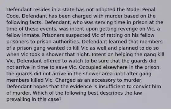 Defendant resides in a state has not adopted the Model Penal Code. Defendant has been charged with murder based on the following facts: Defendant, who was serving time in prison at the time of these events, was intent upon getting revenge on Vic, a fellow inmate. Prisoners suspected Vic of ratting on his fellow prisoners to prison authorities. Defendant learned that members of a prison gang wanted to kill Vic as well and planned to do so when Vic took a shower that night. Intent on helping the gang kill Vic, Defendant offered to watch to be sure that the guards did not arrive in time to save Vic. Occupied elsewhere in the prison, the guards did not arrive in the shower area until after gang members killed Vic. Charged as an accessory to murder, Defendant hopes that the evidence is insufficient to convict him of murder. Which of the following best describes the law prevailing in this case?