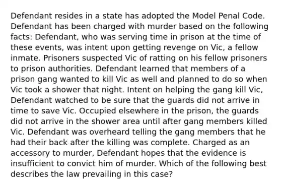 Defendant resides in a state has adopted the Model Penal Code. Defendant has been charged with murder based on the following facts: Defendant, who was serving time in prison at the time of these events, was intent upon getting revenge on Vic, a fellow inmate. Prisoners suspected Vic of ratting on his fellow prisoners to prison authorities. Defendant learned that members of a prison gang wanted to kill Vic as well and planned to do so when Vic took a shower that night. Intent on helping the gang kill Vic, Defendant watched to be sure that the guards did not arrive in time to save Vic. Occupied elsewhere in the prison, the guards did not arrive in the shower area until after gang members killed Vic. Defendant was overheard telling the gang members that he had their back after the killing was complete. Charged as an accessory to murder, Defendant hopes that the evidence is insufficient to convict him of murder. Which of the following best describes the law prevailing in this case?